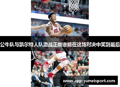 公牛队与凯尔特人队激战正酣谁能在这场对决中笑到最后